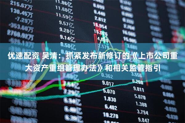 优速配资 吴清：抓紧发布新修订的《上市公司重大资产重组管理办法》和相关监管指引