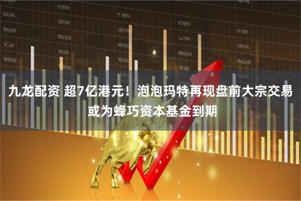 九龙配资 超7亿港元！泡泡玛特再现盘前大宗交易 或为蜂巧资本基金到期