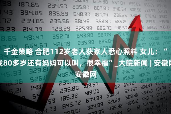 千金策略 合肥112岁老人获家人悉心照料 女儿：“我80多岁还有妈妈可以叫，很幸福”_大皖新闻 | 安徽网