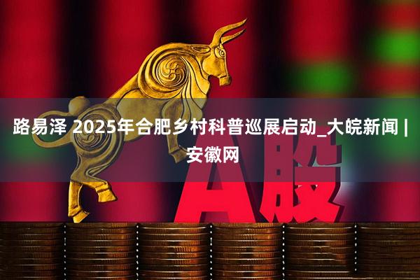 路易泽 2025年合肥乡村科普巡展启动_大皖新闻 | 安徽网