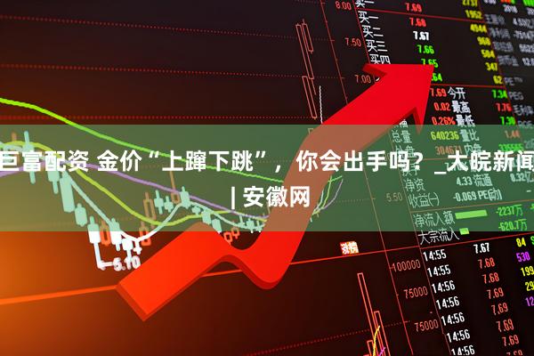 巨富配资 金价“上蹿下跳”，你会出手吗？_大皖新闻 | 安徽网