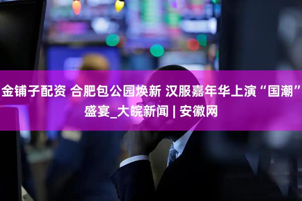 金铺子配资 合肥包公园焕新 汉服嘉年华上演“国潮”盛宴_大皖新闻 | 安徽网