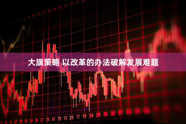 大旗策略 以改革的办法破解发展难题