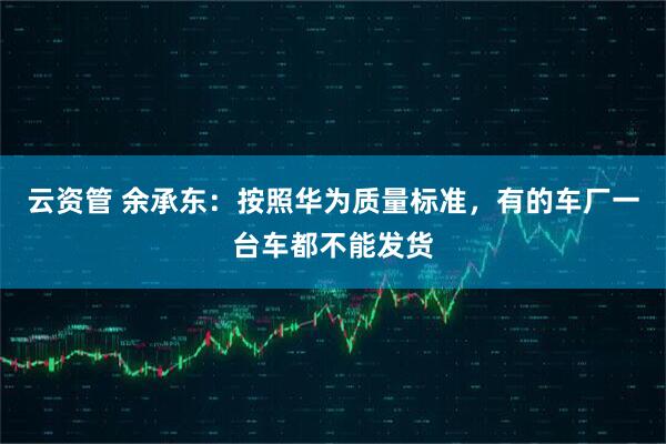 云资管 余承东：按照华为质量标准，有的车厂一台车都不能发货