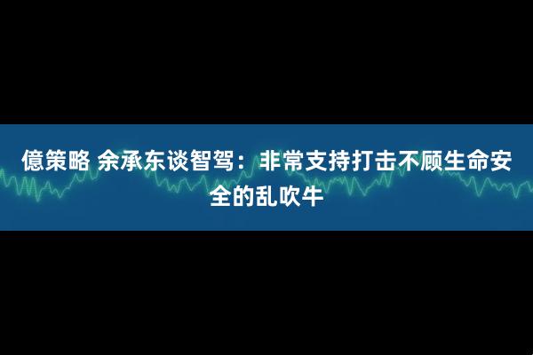 億策略 余承东谈智驾：非常支持打击不顾生命安全的乱吹牛