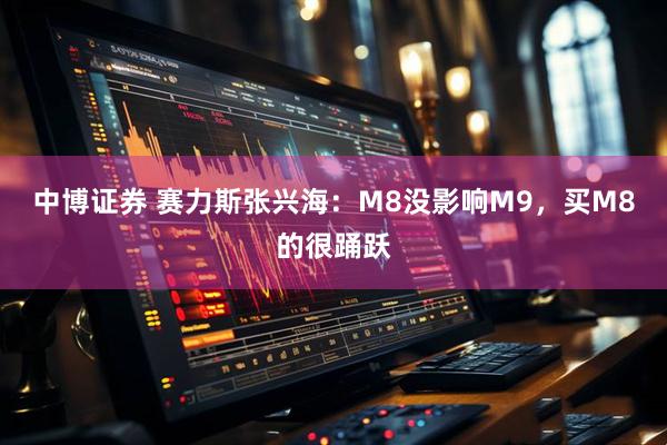 中博证券 赛力斯张兴海：M8没影响M9，买M8的很踊跃