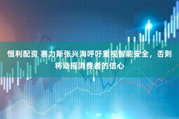 恒利配资 赛力斯张兴海呼吁重视智能安全，否则将动摇消费者的信心