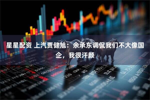 星星配资 上汽贾健旭：余承东调侃我们不大像国企，我很汗颜