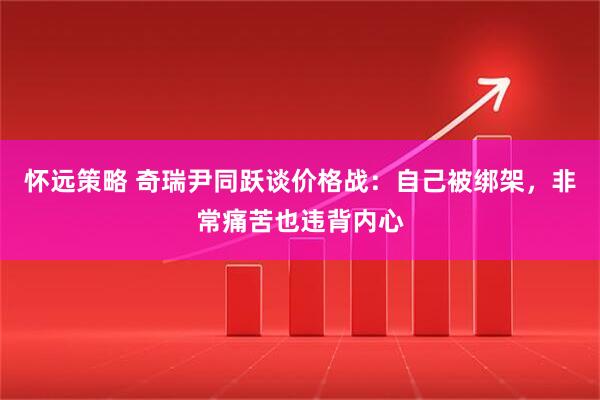 怀远策略 奇瑞尹同跃谈价格战：自己被绑架，非常痛苦也违背内心