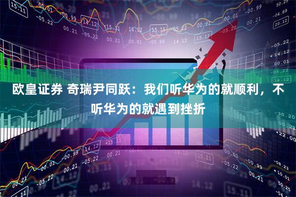 欧皇证券 奇瑞尹同跃：我们听华为的就顺利，不听华为的就遇到挫折