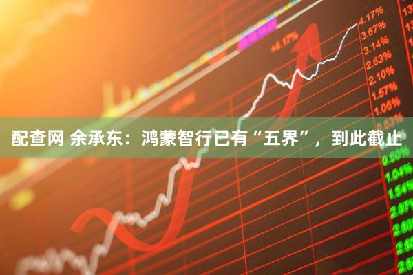 配查网 余承东：鸿蒙智行已有“五界”，到此截止