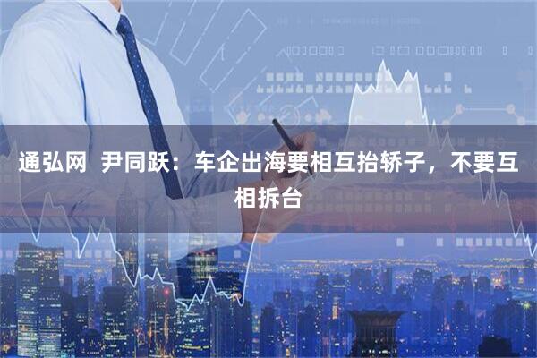 通弘网  尹同跃：车企出海要相互抬轿子，不要互相拆台