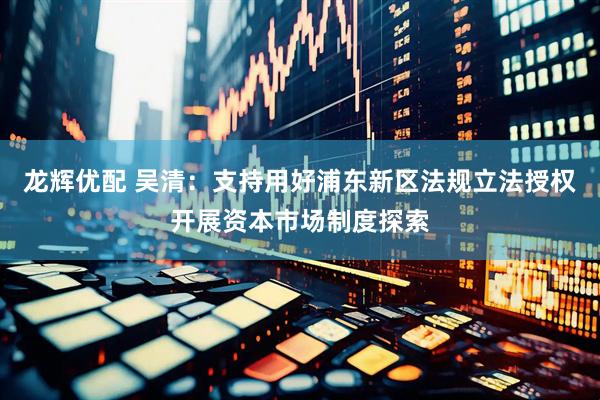 龙辉优配 吴清：支持用好浦东新区法规立法授权开展资本市场制度探索
