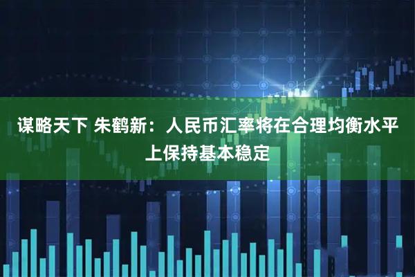 谋略天下 朱鹤新：人民币汇率将在合理均衡水平上保持基本稳定