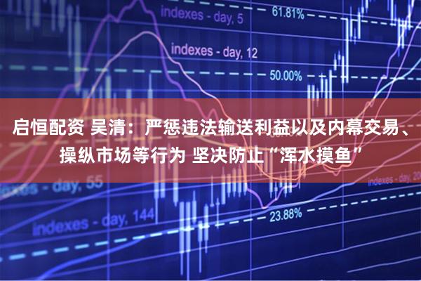 启恒配资 吴清：严惩违法输送利益以及内幕交易、操纵市场等行为 坚决防止“浑水摸鱼”