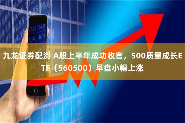 九龙证券配资 A股上半年成功收官，500质量成长ETF（560500）早盘小幅上涨