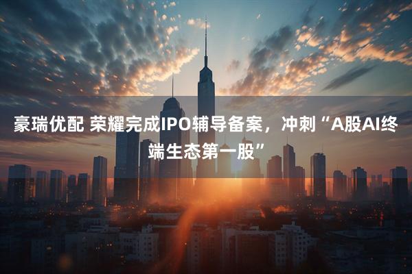 豪瑞优配 荣耀完成IPO辅导备案，冲刺“A股AI终端生态第一股”