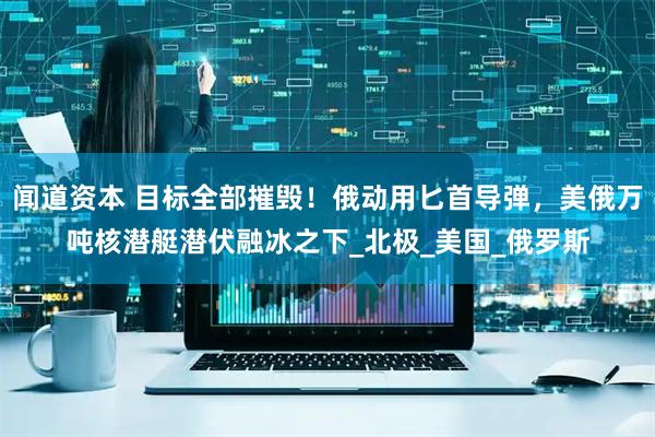 闻道资本 目标全部摧毁！俄动用匕首导弹，美俄万吨核潜艇潜伏融冰之下_北极_美国_俄罗斯