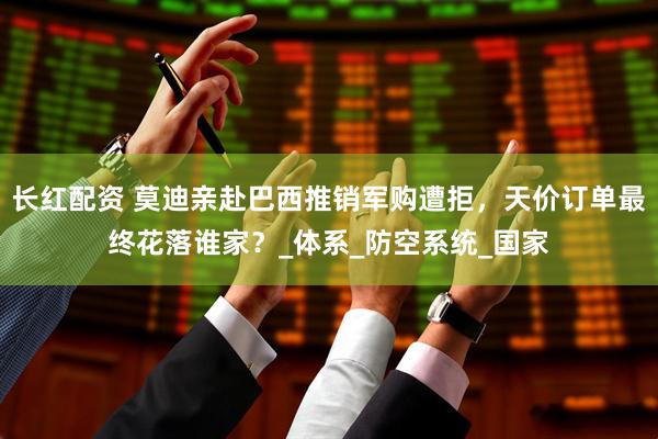 长红配资 莫迪亲赴巴西推销军购遭拒，天价订单最终花落谁家？_体系_防空系统_国家