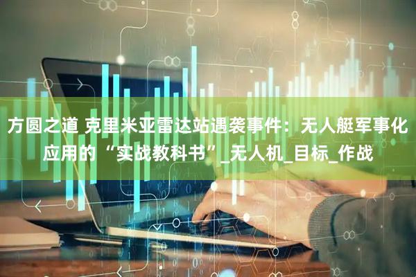 方圆之道 克里米亚雷达站遇袭事件：无人艇军事化应用的 “实战教科书”_无人机_目标_作战