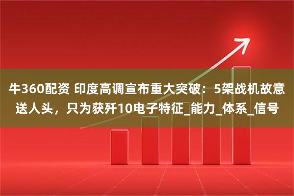 牛360配资 印度高调宣布重大突破：5架战机故意送人头，只为获歼10电子特征_能力_体系_信号
