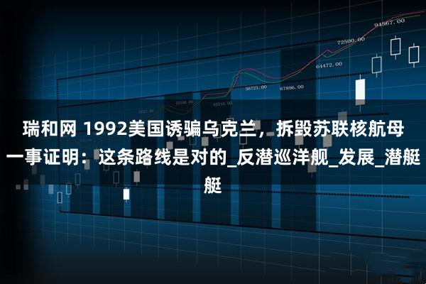 瑞和网 1992美国诱骗乌克兰，拆毁苏联核航母一事证明：这条路线是对的_反潜巡洋舰_发展_潜艇