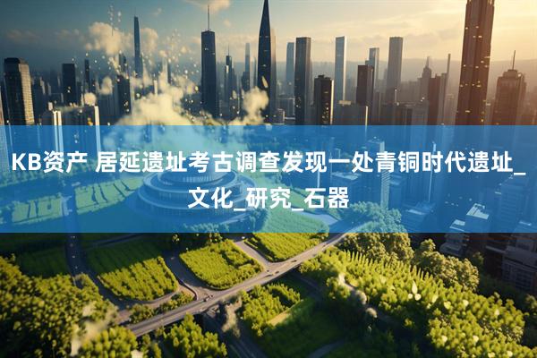 KB资产 居延遗址考古调查发现一处青铜时代遗址_文化_研究_石器