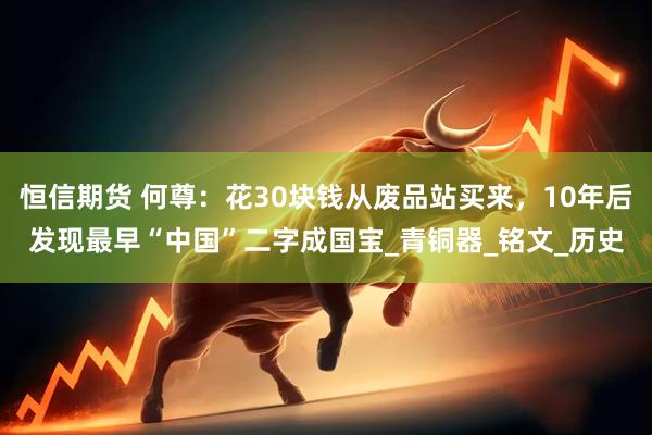 恒信期货 何尊：花30块钱从废品站买来，10年后发现最早“中国”二字成国宝_青铜器_铭文_历史