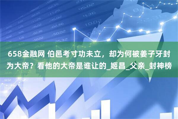 658金融网 伯邑考寸功未立，却为何被姜子牙封为大帝？看他的大帝是谁让的_姬昌_父亲_封神榜