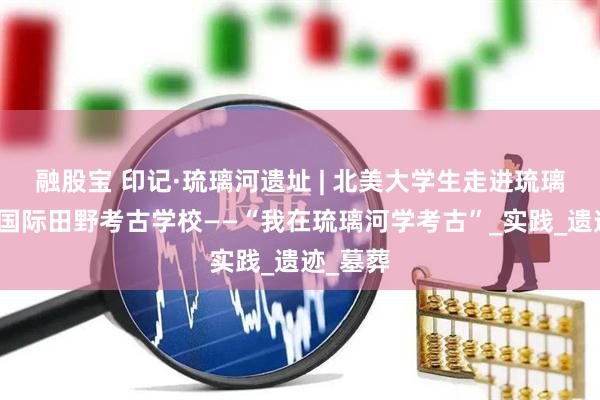 融股宝 印记·琉璃河遗址 | 北美大学生走进琉璃河遗址国际田野考古学校——“我在琉璃河学考古”_实践_遗迹_墓葬