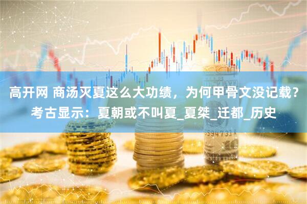 高开网 商汤灭夏这么大功绩，为何甲骨文没记载？考古显示：夏朝或不叫夏_夏桀_迁都_历史