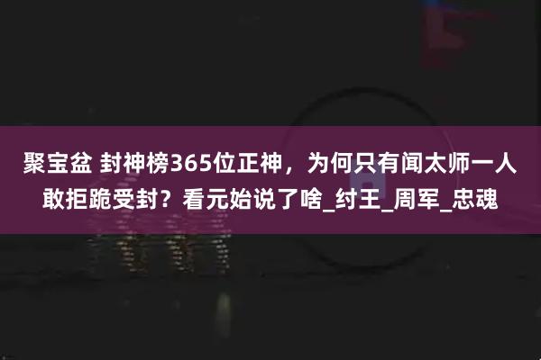 聚宝盆 封神榜365位正神，为何只有闻太师一人敢拒跪受封？看元始说了啥_纣王_周军_忠魂