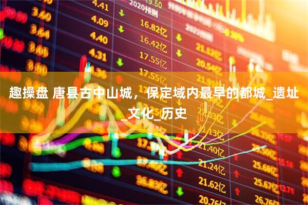 趣操盘 唐县古中山城，保定域内最早的都城_遗址_文化_历史