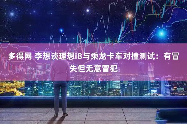 多得网 李想谈理想i8与乘龙卡车对撞测试：有冒失但无意冒犯