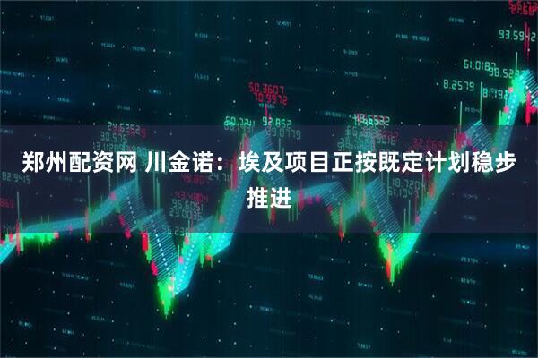 郑州配资网 川金诺：埃及项目正按既定计划稳步推进