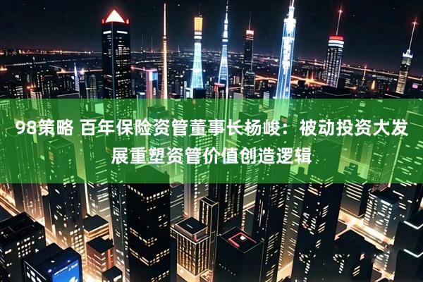 98策略 百年保险资管董事长杨峻：被动投资大发展重塑资管价值创造逻辑