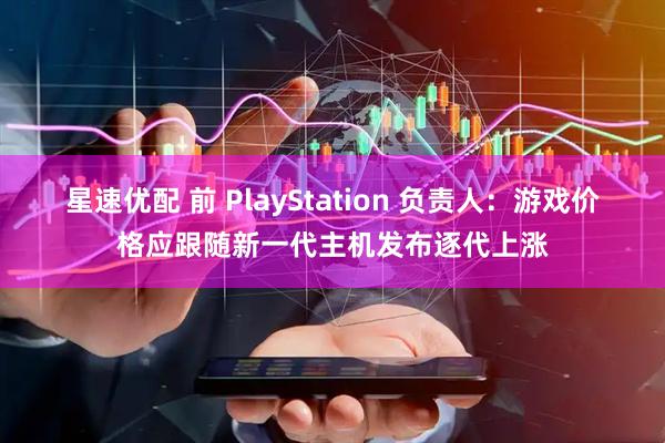 星速优配 前 PlayStation 负责人：游戏价格应跟随新一代主机发布逐代上涨