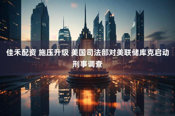 佳禾配资 施压升级 美国司法部对美联储库克启动刑事调查