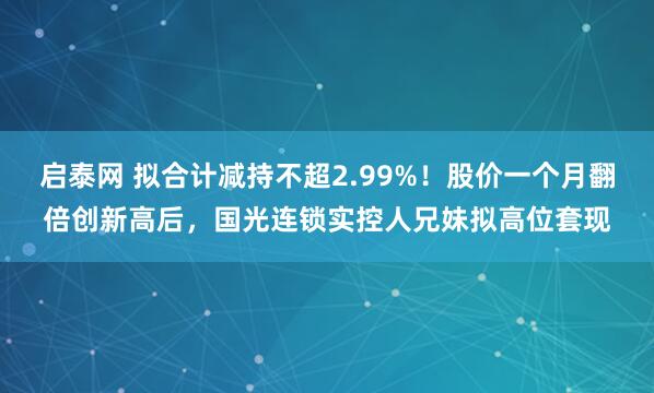 启泰网 拟合计减持不超2.99%！股价一个月翻倍创新高后，国光连锁实控人兄妹拟高位套现