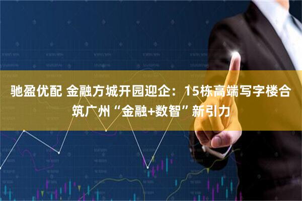 驰盈优配 金融方城开园迎企：15栋高端写字楼合筑广州“金融+数智”新引力