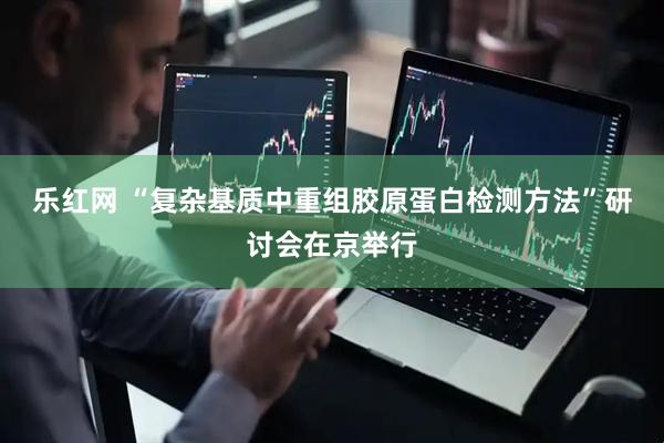 乐红网 “复杂基质中重组胶原蛋白检测方法”研讨会在京举行