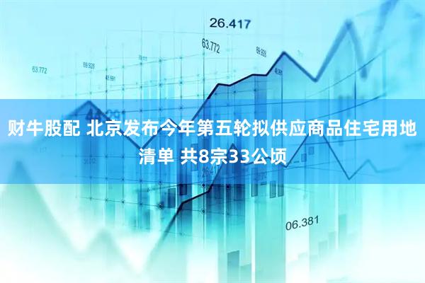 财牛股配 北京发布今年第五轮拟供应商品住宅用地清单 共8宗33公顷