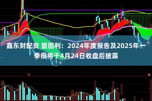 鑫东财配资 盟固利：2024年度报告及2025年一季报将于4月24日收盘后披露