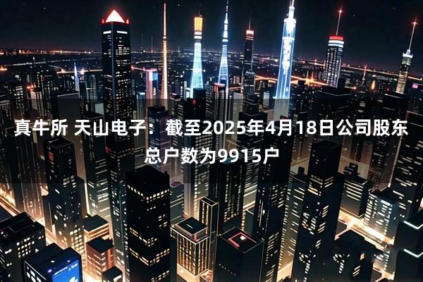 真牛所 天山电子：截至2025年4月18日公司股东总户数为9915户