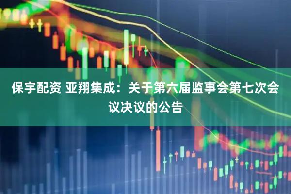 保宇配资 亚翔集成：关于第六届监事会第七次会议决议的公告