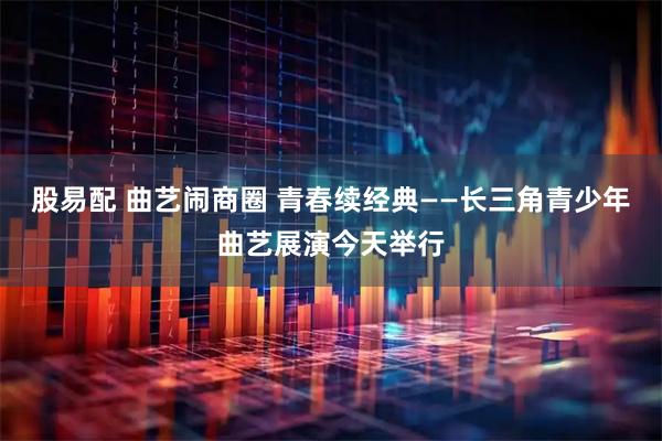 股易配 曲艺闹商圈 青春续经典——长三角青少年曲艺展演今天举行