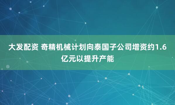 大发配资 奇精机械计划向泰国子公司增资约1.6亿元以提升产能