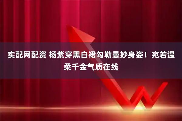实配网配资 杨紫穿黑白裙勾勒曼妙身姿！宛若温柔千金气质在线