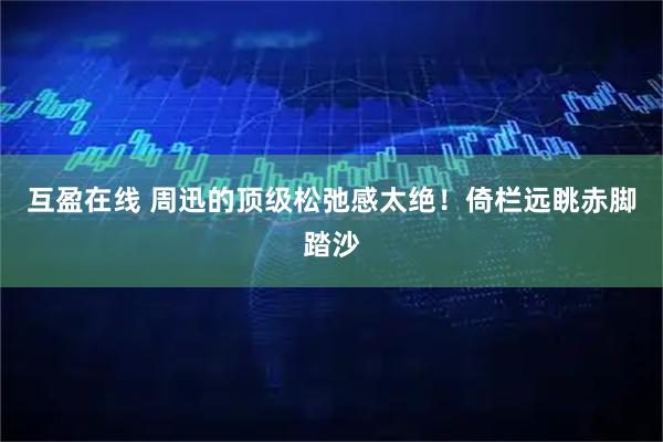 互盈在线 周迅的顶级松弛感太绝！倚栏远眺赤脚踏沙