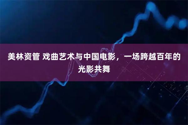 美林资管 戏曲艺术与中国电影，一场跨越百年的光影共舞